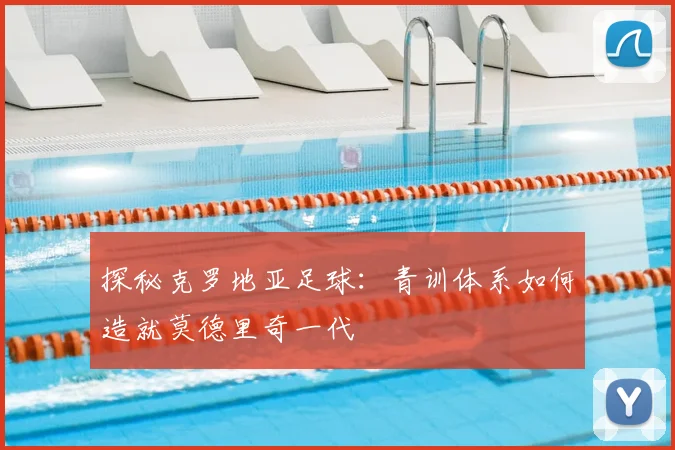 探秘克罗地亚足球：青训体系如何造就莫德里奇一代