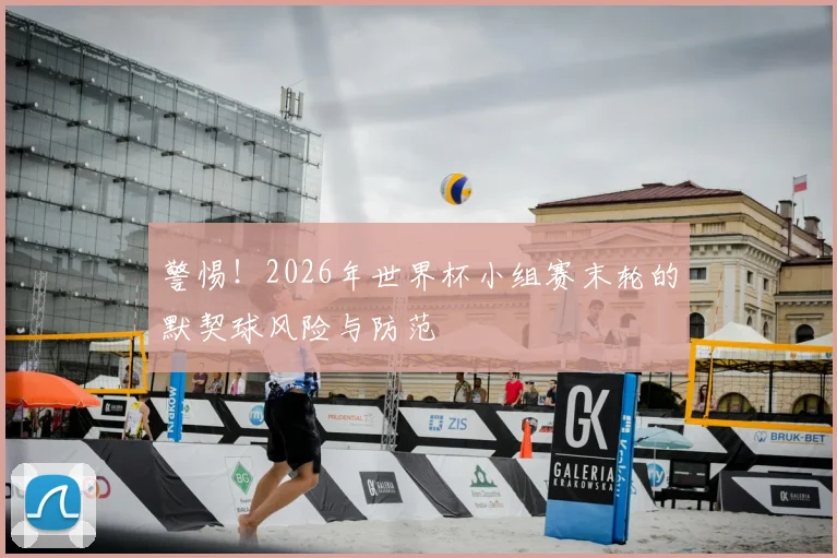 警惕！2026年世界杯小组赛末轮的默契球风险与防范