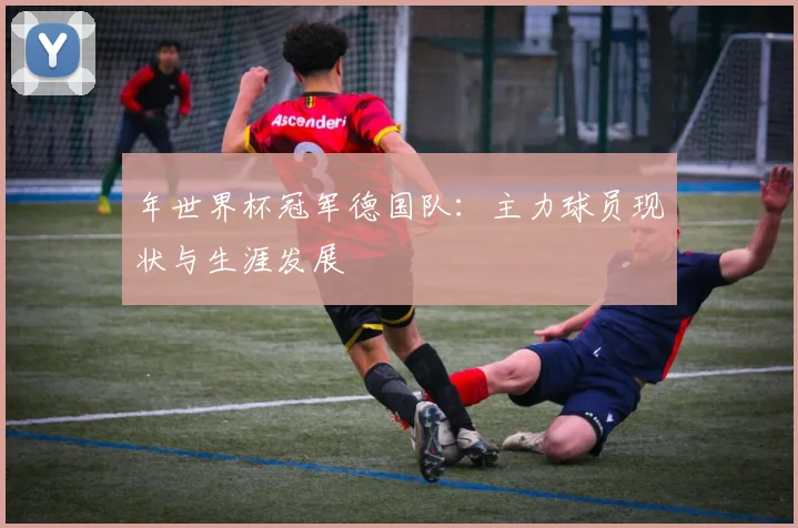 年世界杯冠军德国队：主力球员现状与生涯发展