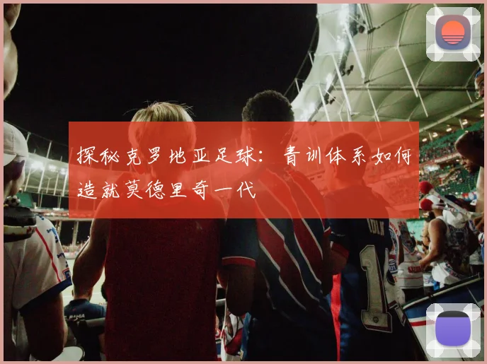 探秘克罗地亚足球:青训体系如何造就莫德里奇一代