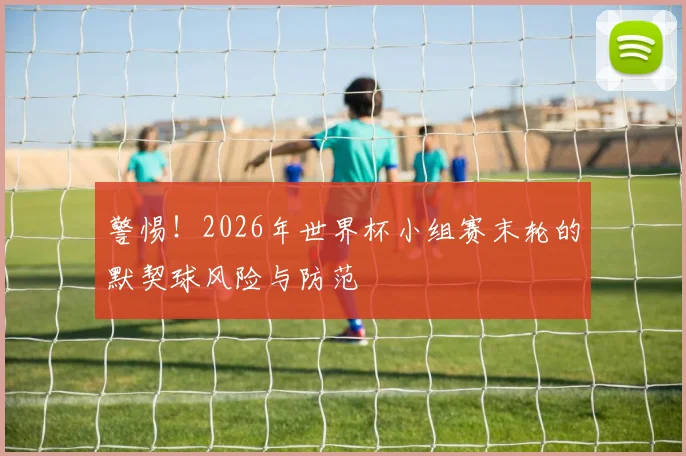 警惕!2026年世界杯小组赛末轮的默契球风险与防范